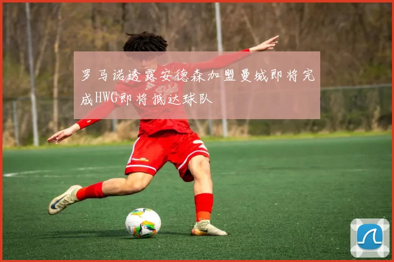 罗马诺透露安德森加盟曼城即将完成HWG即将抵达球队