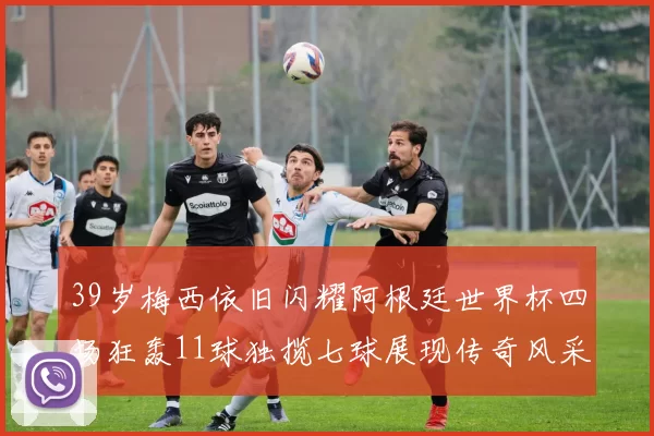39岁梅西依旧闪耀阿根廷世界杯四场狂轰11球独揽七球展现传奇风采