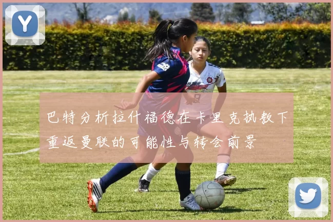 巴特分析拉什福德在卡里克执教下重返曼联的可能性与转会前景