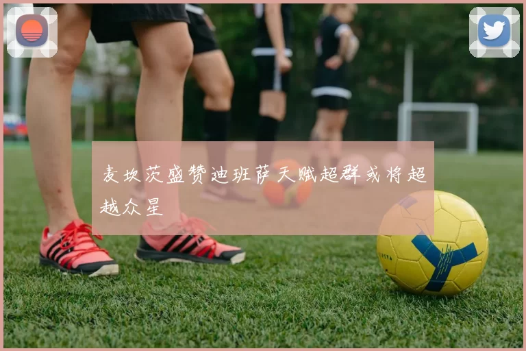 麦坎茨盛赞迪班萨天赋超群或将超越众星